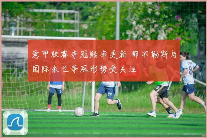 意甲联赛夺冠赔率更新 那不勒斯与国际米兰争冠形势受关注