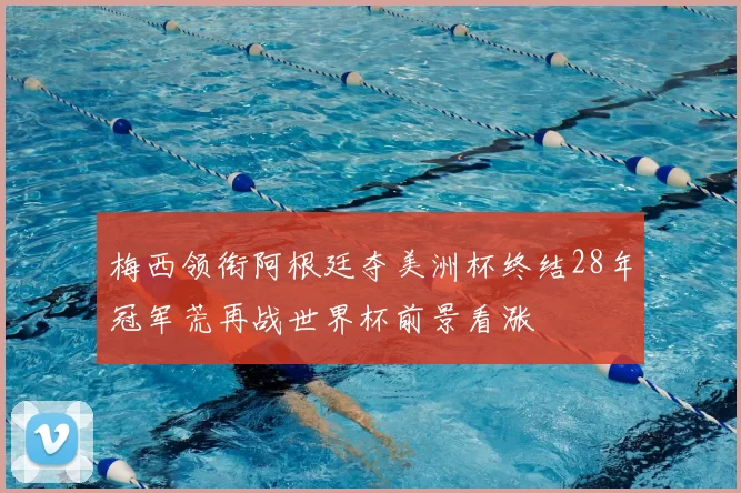 梅西领衔阿根廷夺美洲杯终结28年冠军荒再战世界杯前景看涨