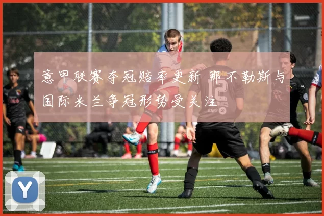 意甲联赛夺冠赔率更新 那不勒斯与国际米兰争冠形势受关注