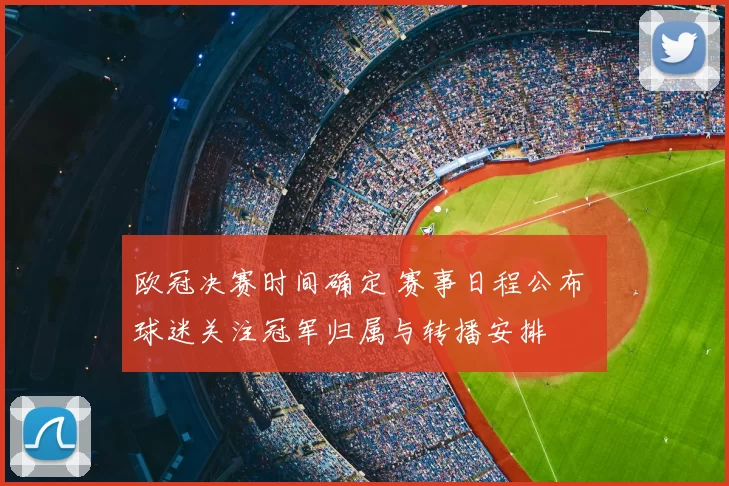 欧冠决赛时间确定 赛事日程公布 球迷关注冠军归属与转播安排