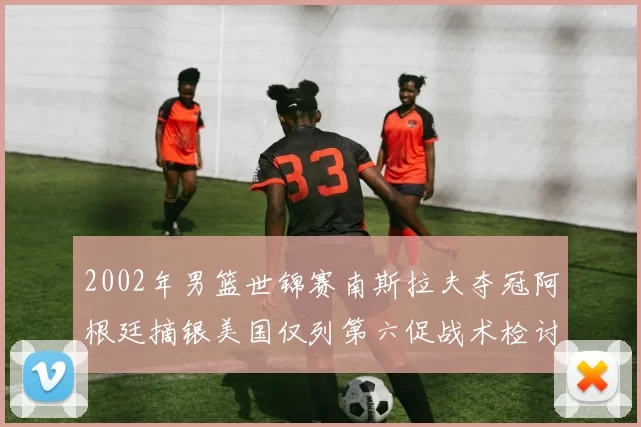 2002年男篮世锦赛南斯拉夫夺冠阿根廷摘银美国仅列第六促战术检讨