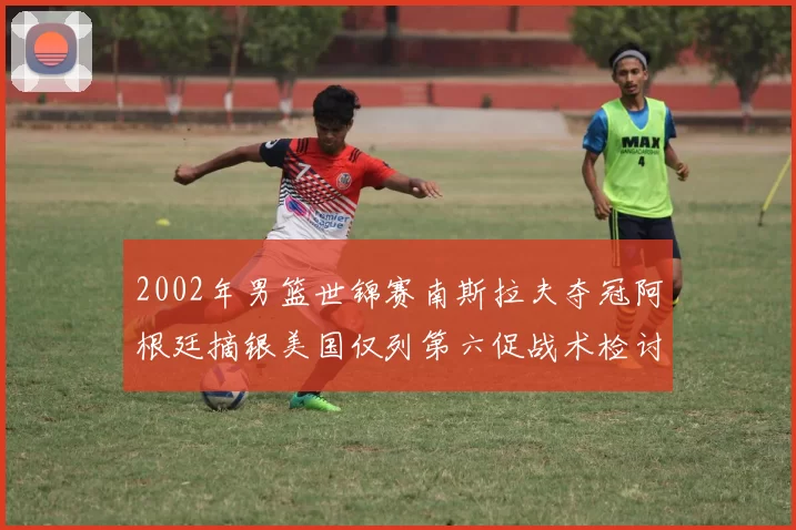 2002年男篮世锦赛南斯拉夫夺冠阿根廷摘银美国仅列第六促战术检讨