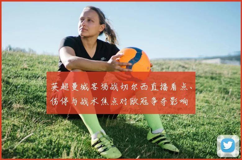 英超曼城客场战切尔西直播看点、伤停与战术焦点对欧冠争夺影响