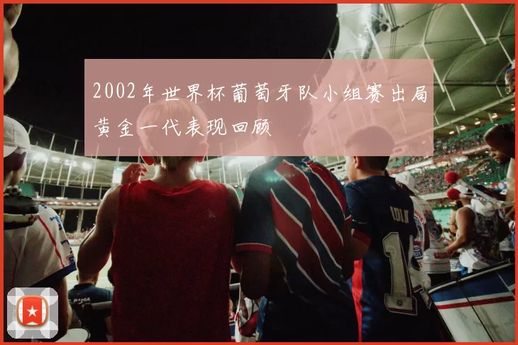 2002年世界杯葡萄牙队小组赛出局黄金一代表现回顾