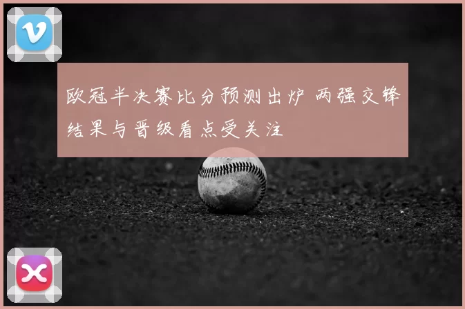 欧冠半决赛比分预测出炉 两强交锋结果与晋级看点受关注