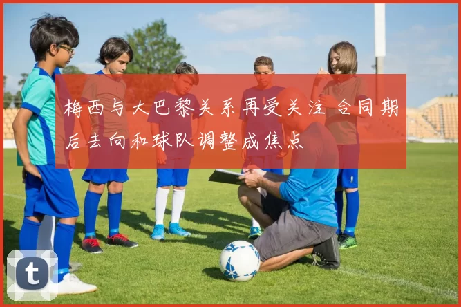 梅西与大巴黎关系再受关注 合同期后去向和球队调整成焦点