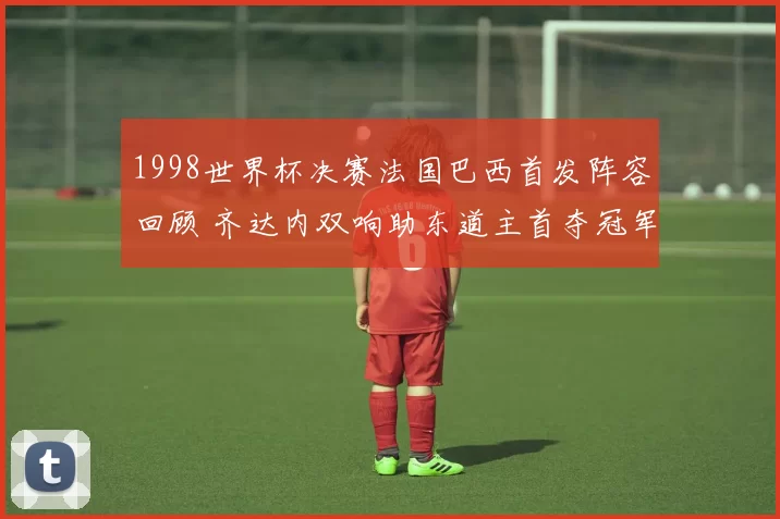 1998世界杯决赛法国巴西首发阵容回顾 齐达内双响助东道主首夺冠军