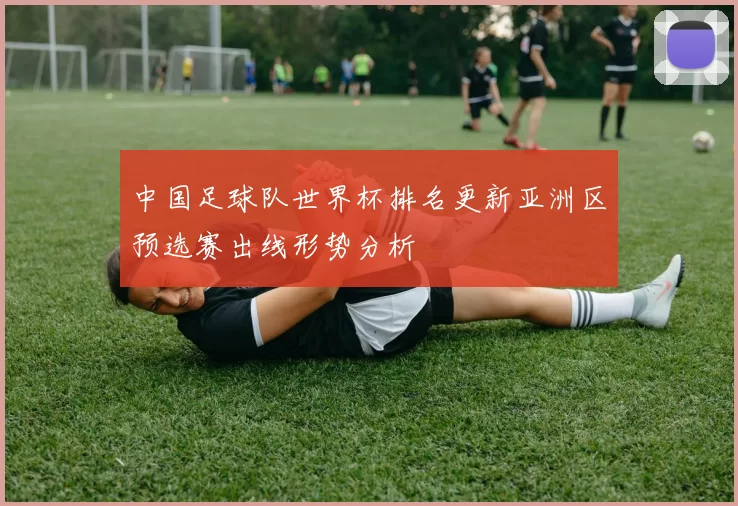 中国足球队世界杯排名更新亚洲区预选赛出线形势分析