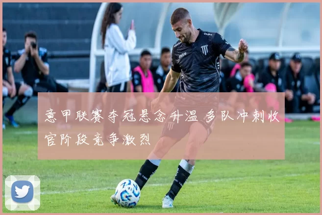 意甲联赛夺冠悬念升温 多队冲刺收官阶段竞争激烈