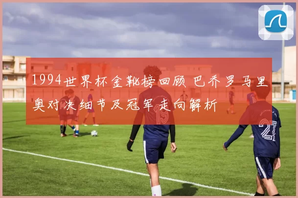 1994世界杯金靴榜回顾 巴乔罗马里奥对决细节及冠军走向解析