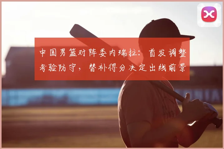 中国男篮对阵委内瑞拉：首发调整考验防守，替补得分决定出线前景
