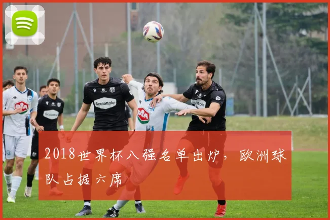 2018世界杯八强名单出炉,欧洲球队占据六席