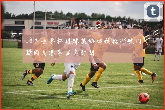 18年世界杯进球集锦回顾精彩破门瞬间与赛事高光时刻