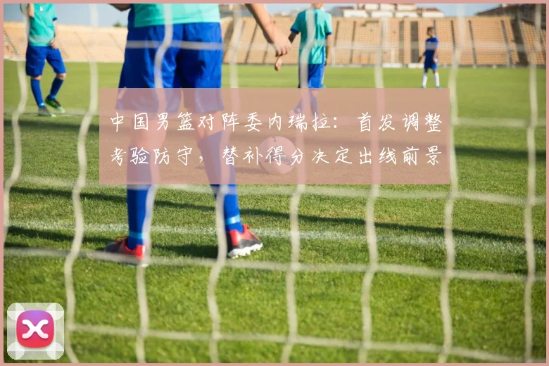 中国男篮对阵委内瑞拉：首发调整考验防守，替补得分决定出线前景