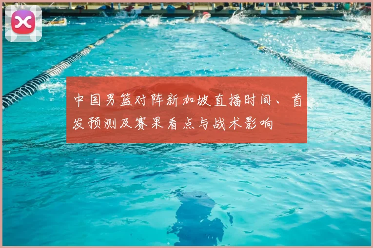 中国男篮对阵新加坡直播时间、首发预测及赛果看点与战术影响