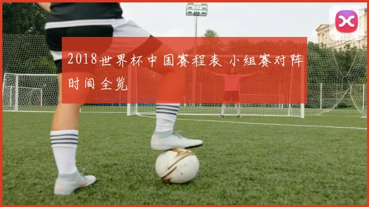2018世界杯中国赛程表 小组赛对阵时间全览