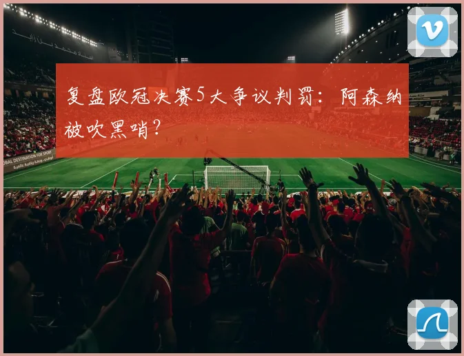 复盘欧冠决赛5大争议判罚：阿森纳被吹黑哨？