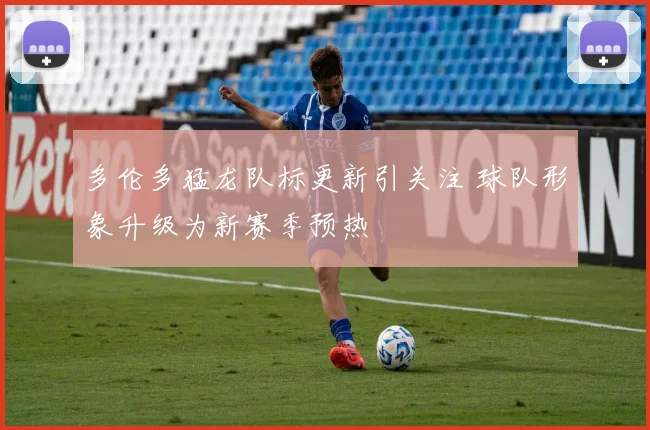 多伦多猛龙队标更新引关注 球队形象升级为新赛季预热