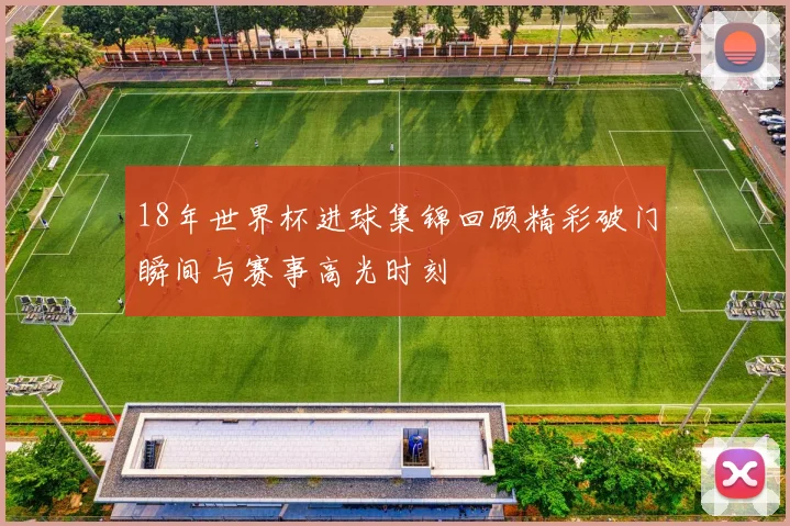 18年世界杯进球集锦回顾精彩破门瞬间与赛事高光时刻