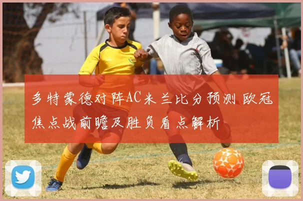 多特蒙德对阵AC米兰比分预测 欧冠焦点战前瞻及胜负看点解析