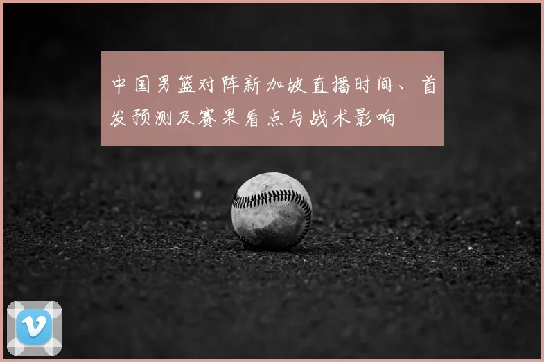 中国男篮对阵新加坡直播时间、首发预测及赛果看点与战术影响