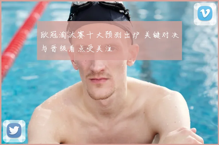 欧冠淘汰赛十大预测出炉 关键对决与晋级看点受关注