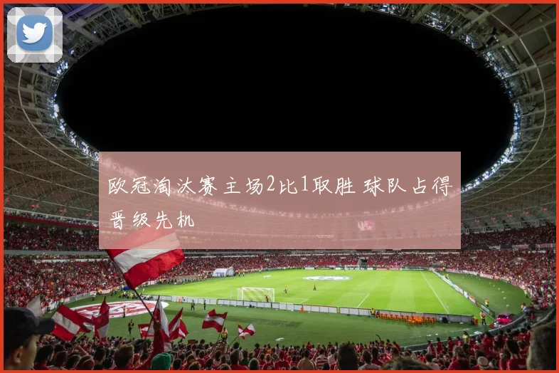 欧冠淘汰赛主场2比1取胜 球队占得晋级先机