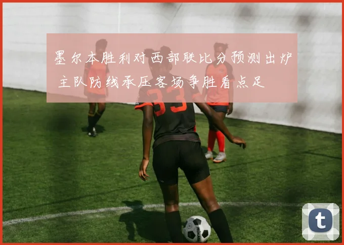 墨尔本胜利对西部联比分预测出炉 主队防线承压客场争胜看点足