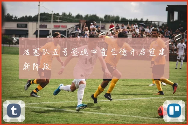 活塞队五号签选中霍兰德开启重建新阶段